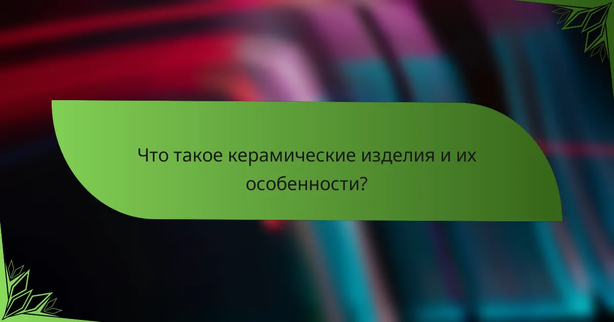 Что такое керамические изделия и их особенности?