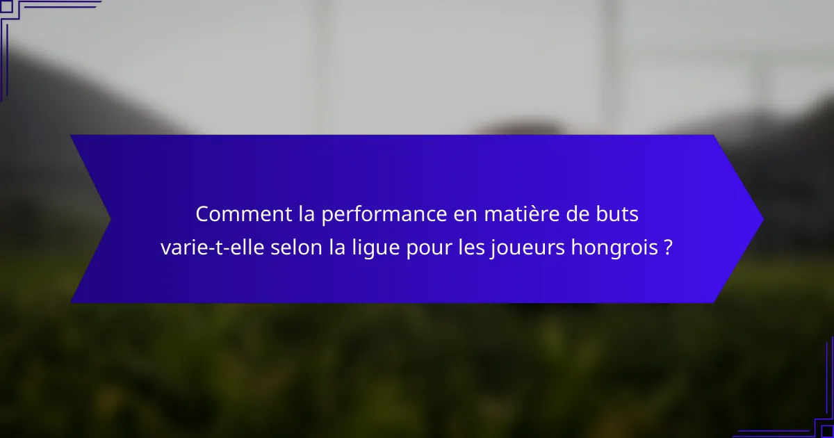 Comment la performance en matière de buts varie-t-elle selon la ligue pour les joueurs hongrois ?
