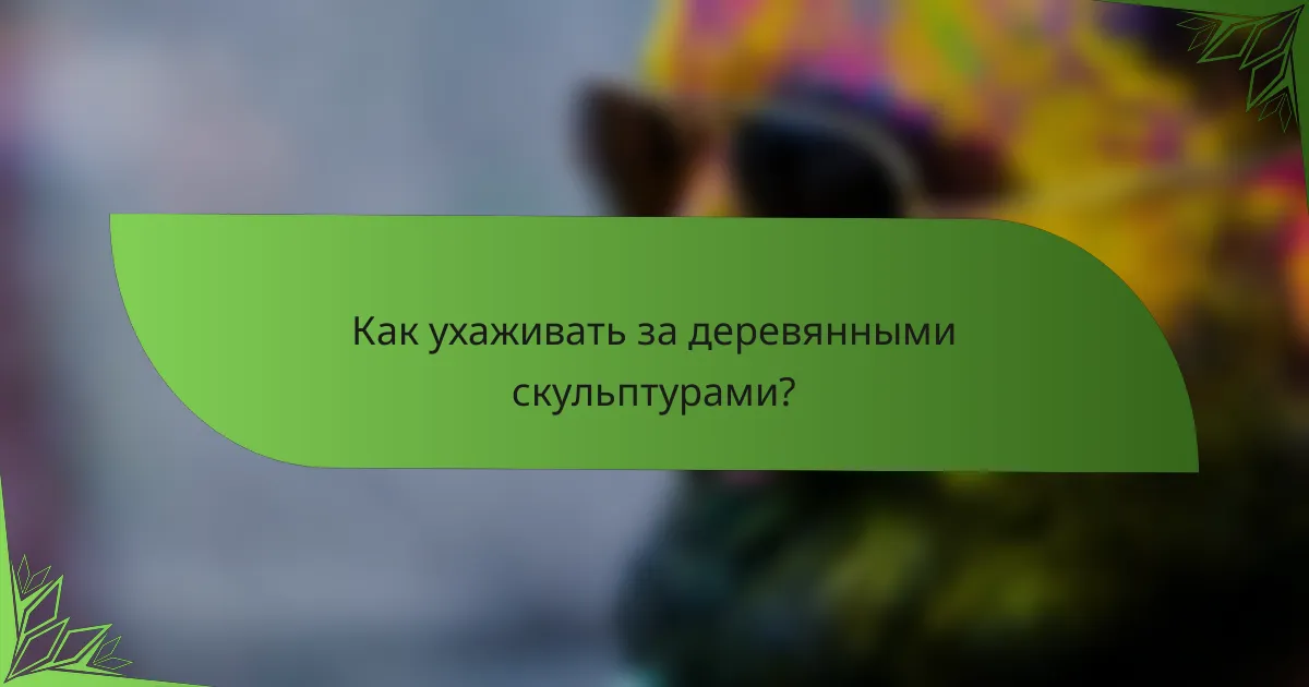 Как ухаживать за деревянными скульптурами?