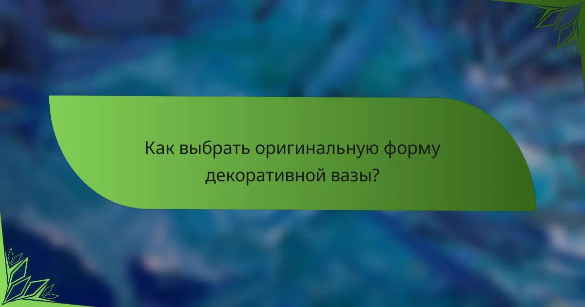 Как выбрать оригинальную форму декоративной вазы?