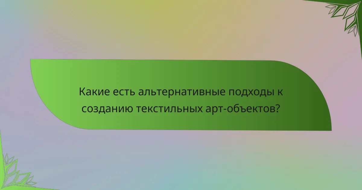 Какие есть альтернативные подходы к созданию текстильных арт-объектов?